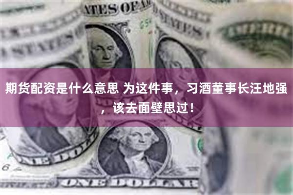 期货配资是什么意思 为这件事，习酒董事长汪地强，该去面壁思过！