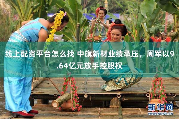 线上配资平台怎么找 中旗新材业绩承压，周军以9.64亿元放手控股权