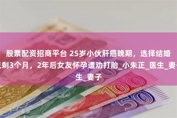 股票配资招商平台 25岁小伙肝癌晚期，选择结婚只剩3个月，2年后女友怀孕遭劝打胎_小朱正_医生_妻子
