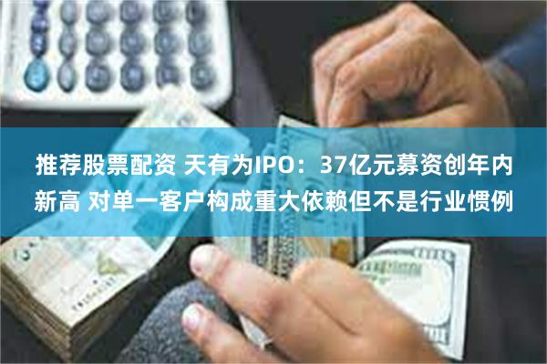 推荐股票配资 天有为IPO：37亿元募资创年内新高 对单一客户构成重大依赖但不是行业惯例