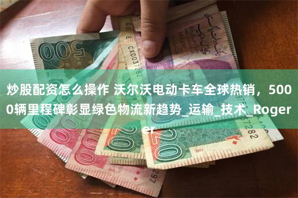 炒股配资怎么操作 沃尔沃电动卡车全球热销，5000辆里程碑彰显绿色物流新趋势_运输_技术_Roger