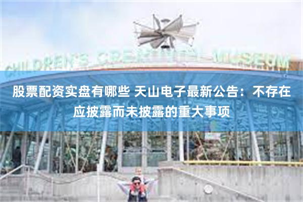 股票配资实盘有哪些 天山电子最新公告：不存在应披露而未披露的重大事项