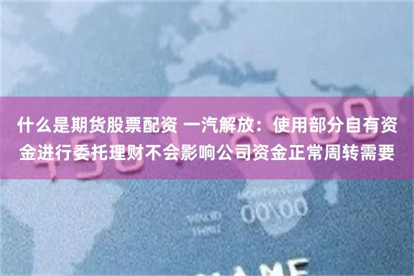 什么是期货股票配资 一汽解放：使用部分自有资金进行委托理财不会影响公司资金正常周转需要