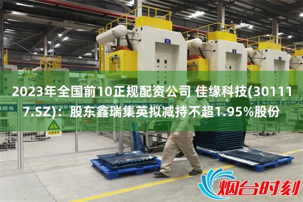 2023年全国前10正规配资公司 佳缘科技(301117.SZ)：股东鑫瑞集英拟减持不超1.95%股份