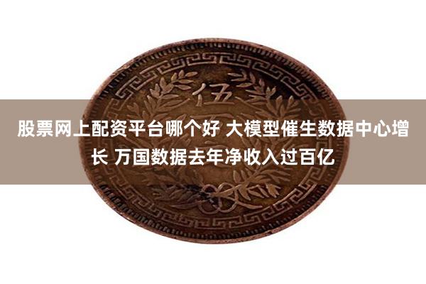 股票网上配资平台哪个好 大模型催生数据中心增长 万国数据去年净收入过百亿
