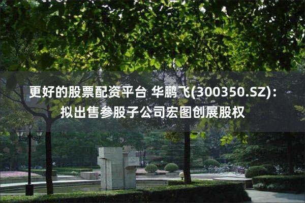 更好的股票配资平台 华鹏飞(300350.SZ)：拟出售参股子公司宏图创展股权