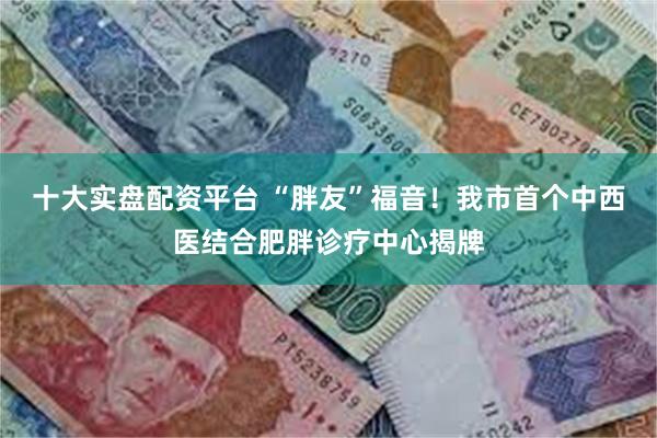 十大实盘配资平台 “胖友”福音！我市首个中西医结合肥胖诊疗中心揭牌