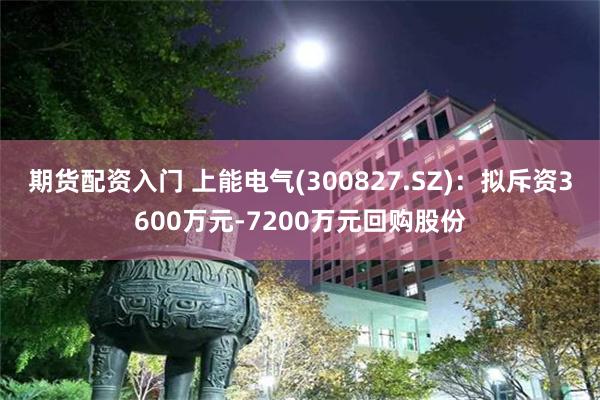 期货配资入门 上能电气(300827.SZ)：拟斥资3600万元-7200万元回购股份