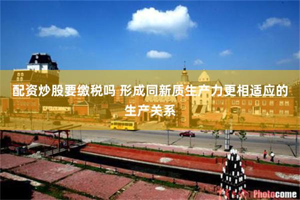配资炒股要缴税吗 形成同新质生产力更相适应的生产关系