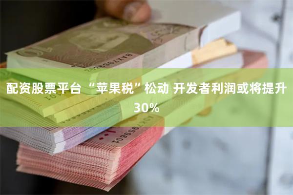 配资股票平台 “苹果税”松动 开发者利润或将提升30%