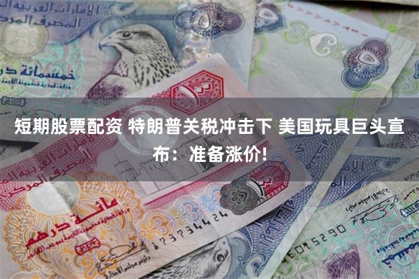 短期股票配资 特朗普关税冲击下 美国玩具巨头宣布：准备涨价!