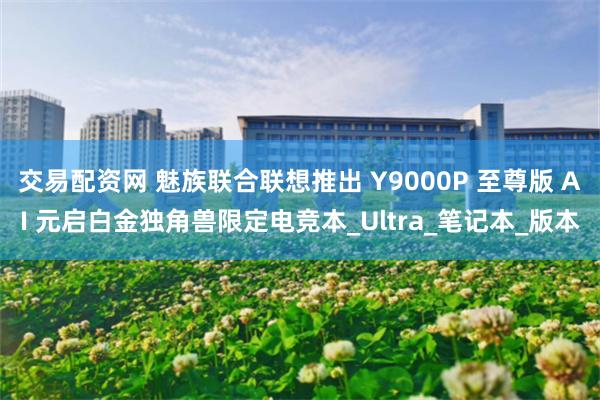 交易配资网 魅族联合联想推出 Y9000P 至尊版 AI 元启白金独角兽限定电竞本_Ultra_笔记本_版本