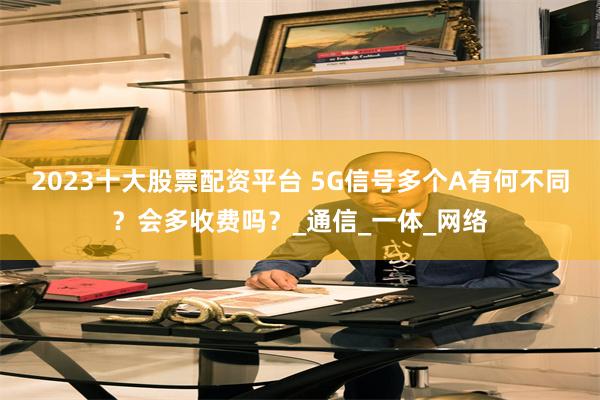 2023十大股票配资平台 5G信号多个A有何不同？会多收费吗？_通信_一体_网络
