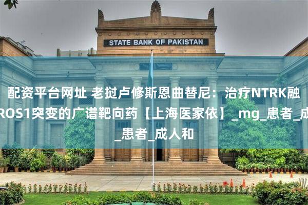 配资平台网址 老挝卢修斯恩曲替尼：治疗NTRK融合及ROS1突变的广谱靶向药【上海医家依】_mg_患者_成人和