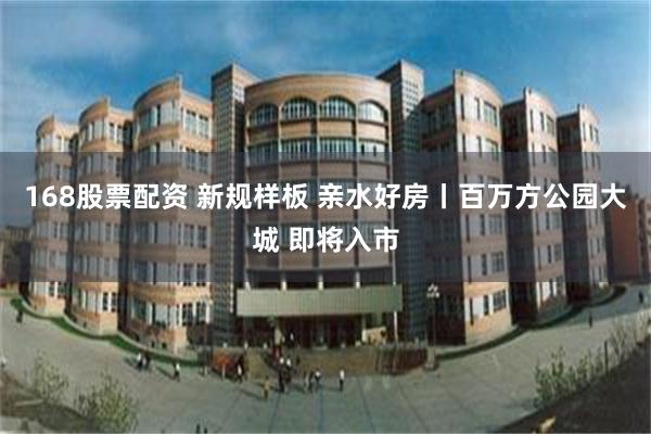 168股票配资 新规样板 亲水好房丨百万方公园大城 即将入市