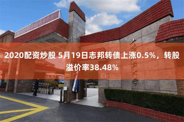 2020配资炒股 5月19日志邦转债上涨0.5%，转股溢价率38.48%