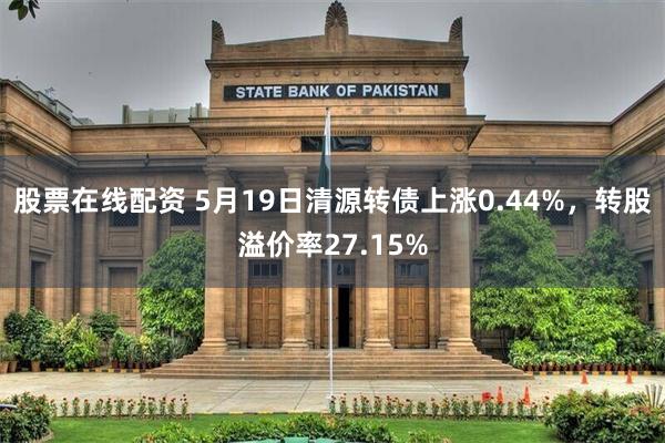 股票在线配资 5月19日清源转债上涨0.44%，转股溢价率27.15%