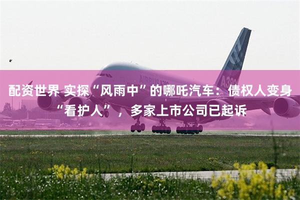 配资世界 实探“风雨中”的哪吒汽车：债权人变身“看护人” ，多家上市公司已起诉