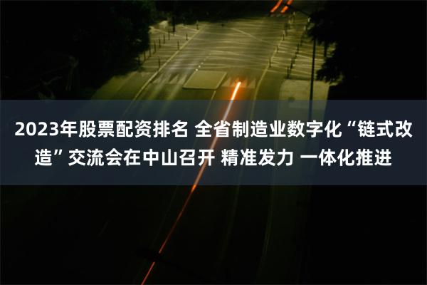 2023年股票配资排名 全省制造业数字化“链式改造”交流会在中山召开 精准发力 一体化推进