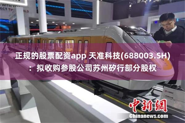正规的股票配资app 天准科技(688003.SH)：拟收购参股公司苏州矽行部分股权