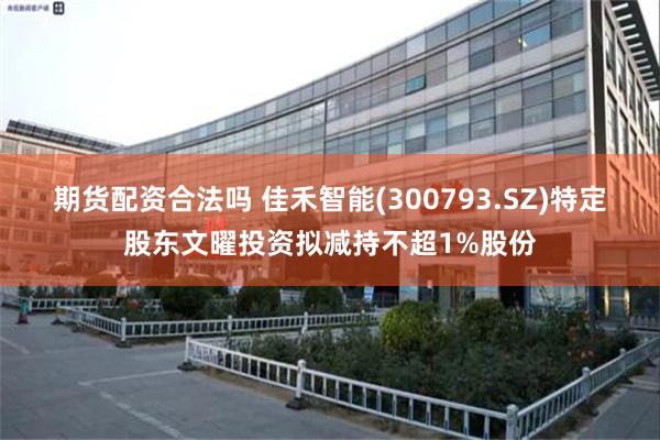 期货配资合法吗 佳禾智能(300793.SZ)特定股东文曜投资拟减持不超1%股份