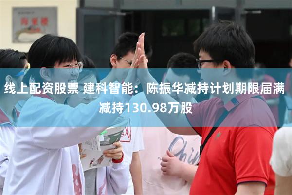 线上配资股票 建科智能：陈振华减持计划期限届满 减持130.98万股