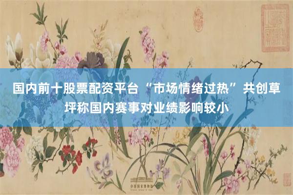 国内前十股票配资平台 “市场情绪过热” 共创草坪称国内赛事对业绩影响较小
