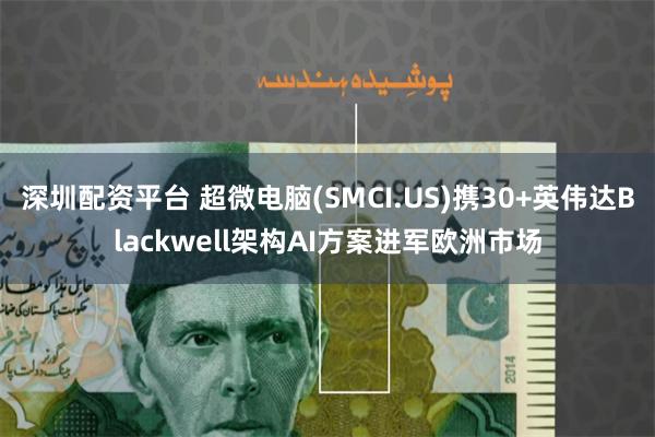 深圳配资平台 超微电脑(SMCI.US)携30+英伟达Blackwell架构AI方案进军欧洲市场