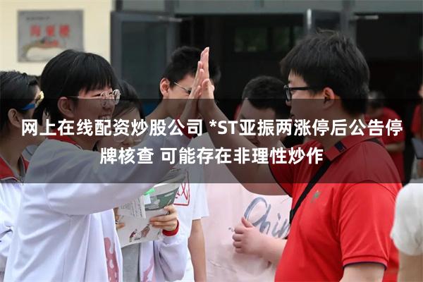 网上在线配资炒股公司 *ST亚振两涨停后公告停牌核查 可能存在非理性炒作