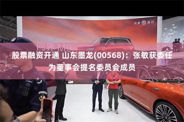 股票融资开通 山东墨龙(00568)：张敏获委任为董事会提名委员会成员