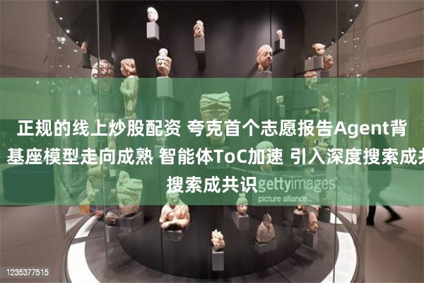 正规的线上炒股配资 夸克首个志愿报告Agent背后：基座模型走向成熟 智能体ToC加速 引入深度搜索成共识