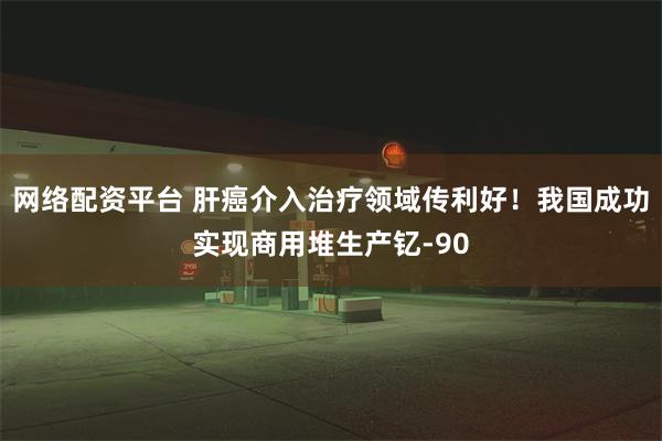网络配资平台 肝癌介入治疗领域传利好！我国成功实现商用堆生产钇-90