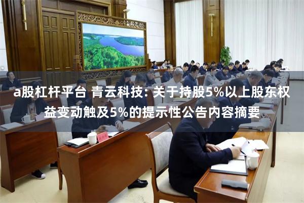 a股杠杆平台 青云科技: 关于持股5%以上股东权益变动触及5%的提示性公告内容摘要