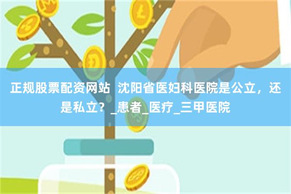正规股票配资网站  沈阳省医妇科医院是公立，还是私立？_患者_医疗_三甲医院