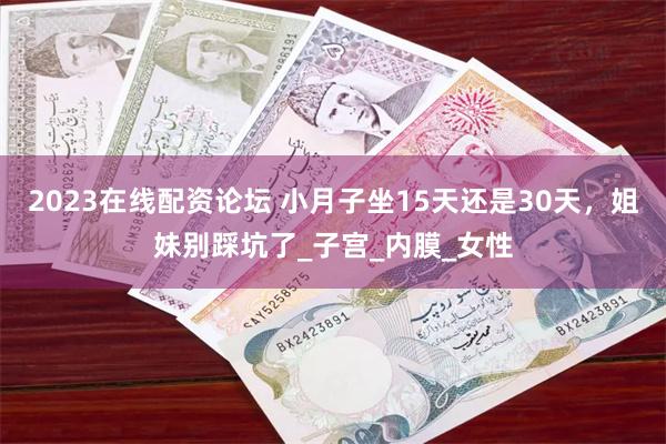 2023在线配资论坛 小月子坐15天还是30天，姐妹别踩坑了_子宫_内膜_女性