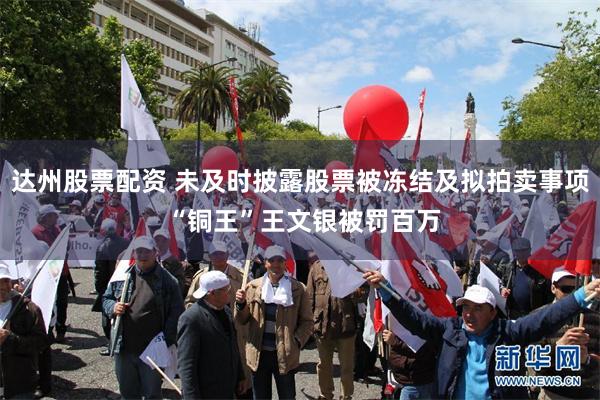 达州股票配资 未及时披露股票被冻结及拟拍卖事项 “铜王”王文银被罚百万