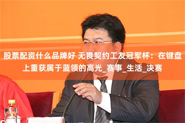 股票配资什么品牌好 无畏契约工友冠军杯：在键盘上重获属于蓝领的高光_赛事_生活_决赛