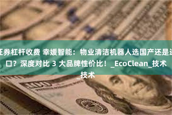 证券杠杆收费 幸媛智能：物业清洁机器人选国产还是进口？深度对比 3 大品牌性价比！_EcoClean_技术