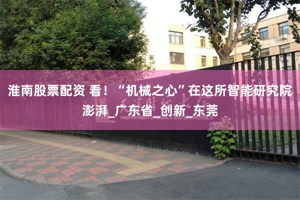 淮南股票配资 看！“机械之心”在这所智能研究院澎湃_广东省_创新_东莞