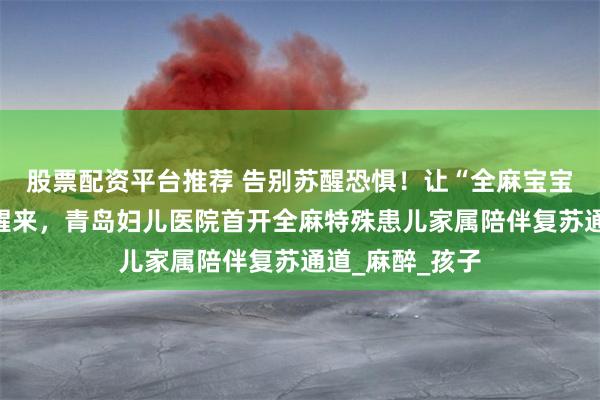 股票配资平台推荐 告别苏醒恐惧！让“全麻宝宝”在妈妈怀里醒来，青岛妇儿医院首开全麻特殊患儿家属陪伴复苏通道_麻醉_孩子