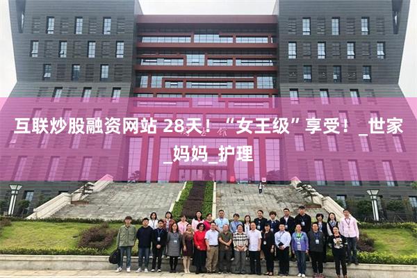 互联炒股融资网站 28天！“女王级”享受！_世家_妈妈_护理