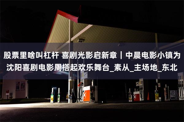 股票里啥叫杠杆 喜剧光影启新章｜中晨电影小镇为沈阳喜剧电影周搭起欢乐舞台_素从_主场地_东北