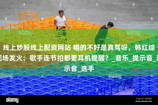 线上炒股线上配资网站 唱的不好是真骂呀，韩红综艺现场发火：歌手连节拍都要耳机提醒？_音乐_提示音_选手