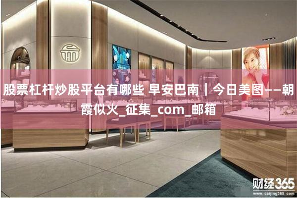 股票杠杆炒股平台有哪些 早安巴南｜今日美图——朝霞似火_征集_com_邮箱