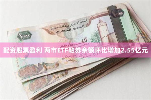 配资股票盈利 两市ETF融券余额环比增加2.55亿元