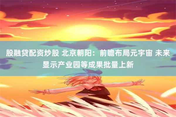股融贷配资炒股 北京朝阳：前瞻布局元宇宙 未来显示产业园等成果批量上新