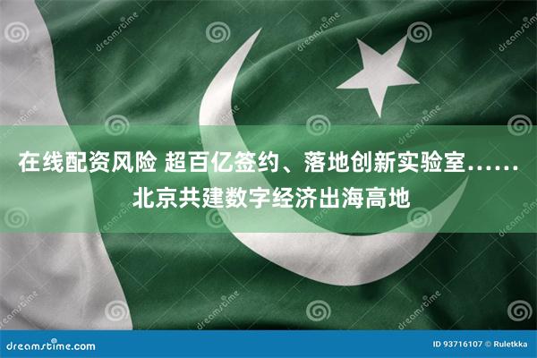 在线配资风险 超百亿签约、落地创新实验室…… 北京共建数字经济出海高地