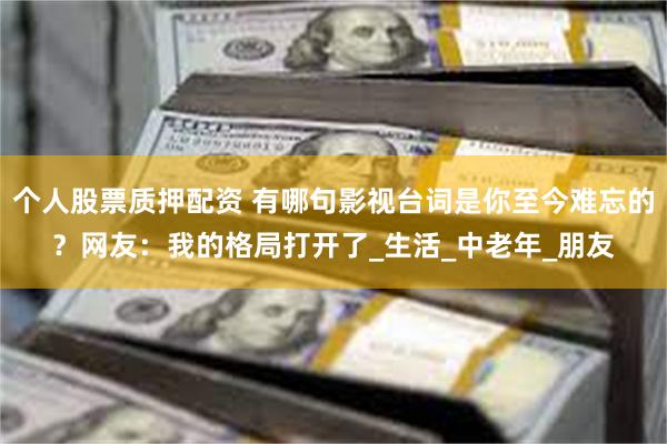 个人股票质押配资 有哪句影视台词是你至今难忘的？网友：我的格局打开了_生活_中老年_朋友