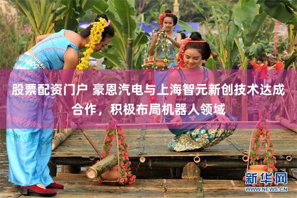 股票配资门户 豪恩汽电与上海智元新创技术达成合作，积极布局机器人领域