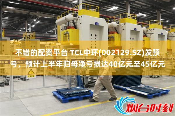 不错的配资平台 TCL中环(002129.SZ)发预亏，预计上半年归母净亏损达40亿元至45亿元